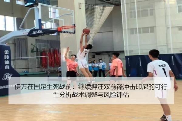 伊万在国足生死战前：继续押注双前锋冲击印尼的可行性分析战术调整与风险评估