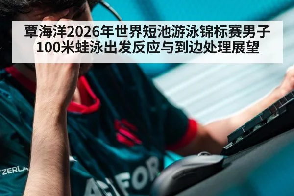 覃海洋2026年世界短池游泳锦标赛男子100米蛙泳出发反应与到边处理展望